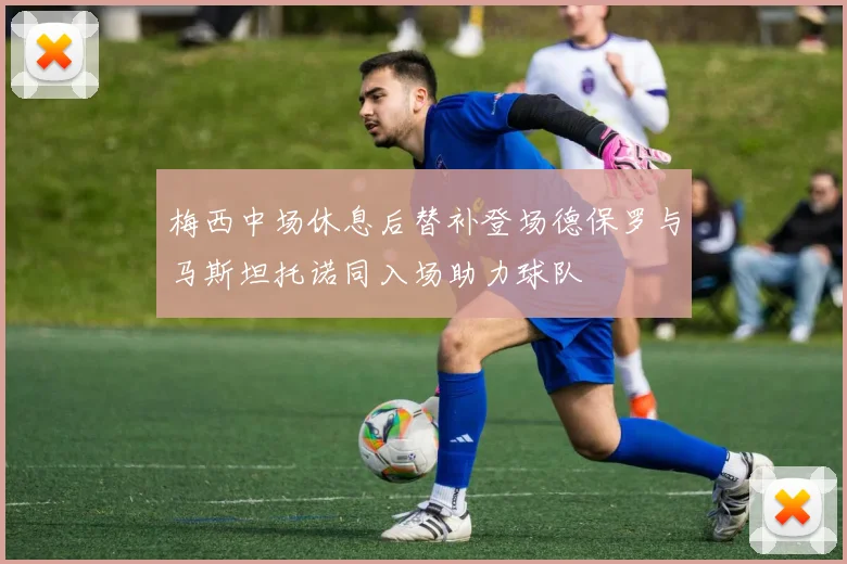 梅西中场休息后替补登场德保罗与马斯坦托诺同入场助力球队