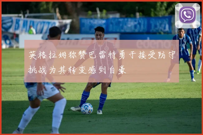 英格拉姆称赞巴雷特勇于接受防守挑战为其转变感到自豪