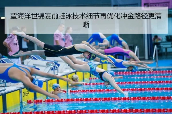 覃海洋世锦赛前蛙泳技术细节再优化冲金路径更清晰